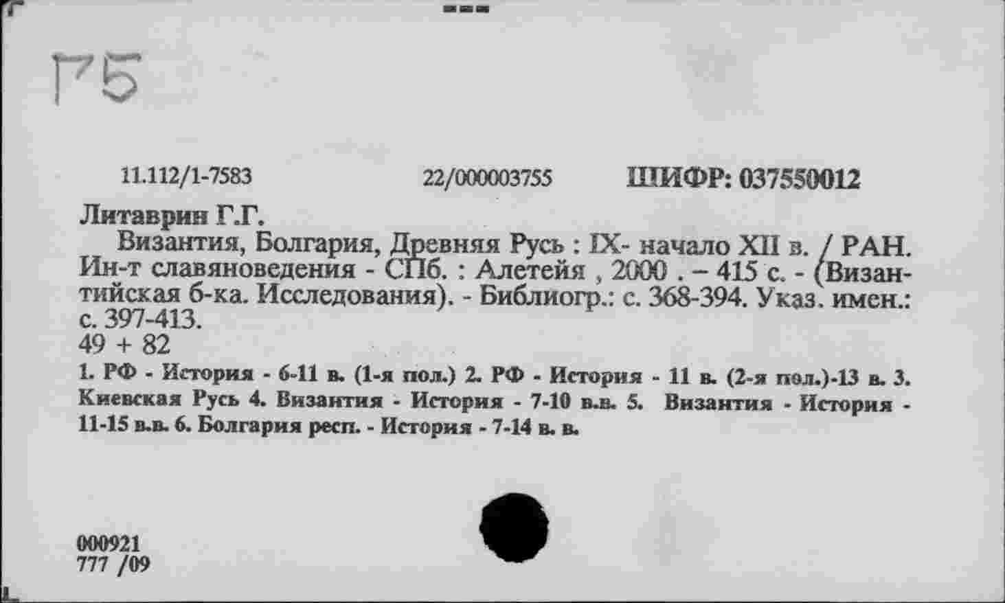 ﻿Г5
11.112/1-7583	22/000003755 ШИФР: 037550012
Литаврин Г.Г.
Византия, Болгария, Древняя Русь : IX- начало XII в. / РАН. Ин-т славяноведения - СПб. : Алетейя , 2000 . - 415 с. - (Византийская б-ка. Исследования). - Библиогр.: с. 368-394. Указ, имен.: с. 397-413.
49 + 82
1. РФ - История - 6-11 в. (1-я пол.) 2. РФ - История - И в. (2-я пол.)-13 в. 3. Киевская Русь 4. Византия - История - 7-10 в-в. 5. Византия - История -11-15 в-в. 6. Болгария респ. - История - 7-14 в. в.
000921
777 /09